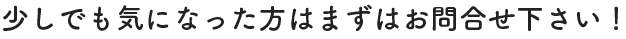 少しでも気になった方はまずはお問合せ下さい！